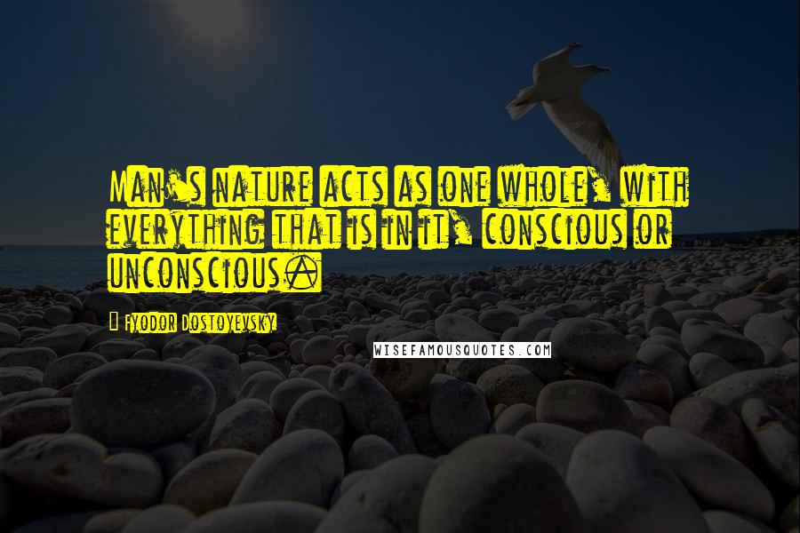 Fyodor Dostoyevsky Quotes: Man's nature acts as one whole, with everything that is in it, conscious or unconscious.