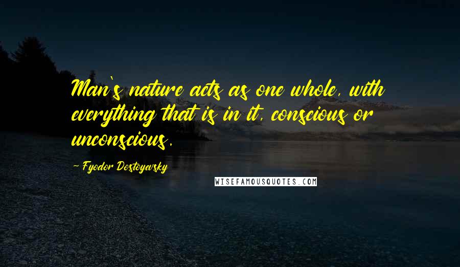 Fyodor Dostoyevsky Quotes: Man's nature acts as one whole, with everything that is in it, conscious or unconscious.