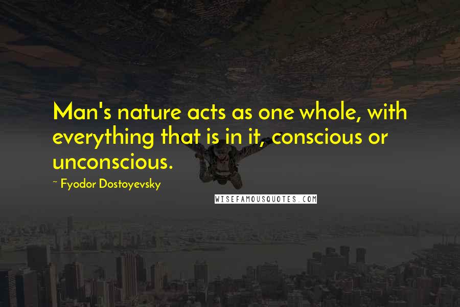 Fyodor Dostoyevsky Quotes: Man's nature acts as one whole, with everything that is in it, conscious or unconscious.