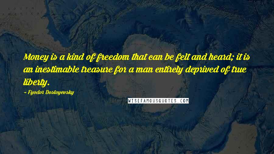 Fyodor Dostoyevsky Quotes: Money is a kind of freedom that can be felt and heard; it is an inestimable treasure for a man entirely deprived of true liberty.