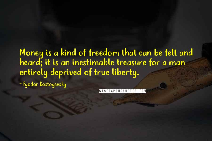 Fyodor Dostoyevsky Quotes: Money is a kind of freedom that can be felt and heard; it is an inestimable treasure for a man entirely deprived of true liberty.