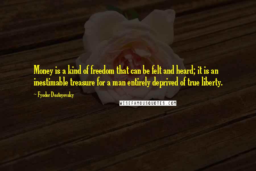 Fyodor Dostoyevsky Quotes: Money is a kind of freedom that can be felt and heard; it is an inestimable treasure for a man entirely deprived of true liberty.