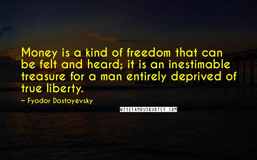 Fyodor Dostoyevsky Quotes: Money is a kind of freedom that can be felt and heard; it is an inestimable treasure for a man entirely deprived of true liberty.