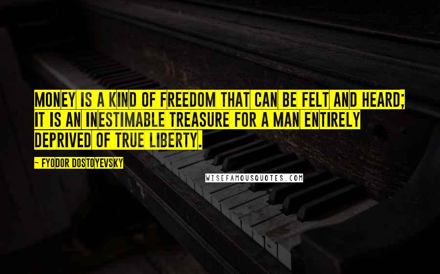 Fyodor Dostoyevsky Quotes: Money is a kind of freedom that can be felt and heard; it is an inestimable treasure for a man entirely deprived of true liberty.