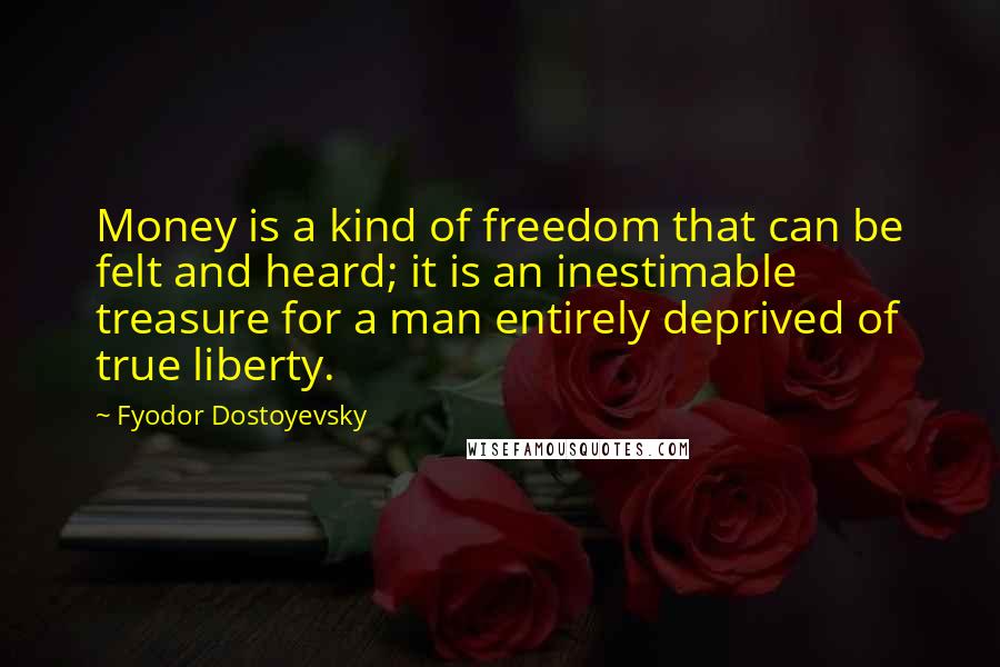 Fyodor Dostoyevsky Quotes: Money is a kind of freedom that can be felt and heard; it is an inestimable treasure for a man entirely deprived of true liberty.