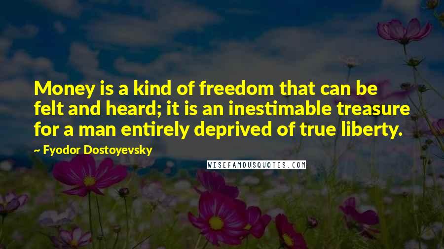 Fyodor Dostoyevsky Quotes: Money is a kind of freedom that can be felt and heard; it is an inestimable treasure for a man entirely deprived of true liberty.