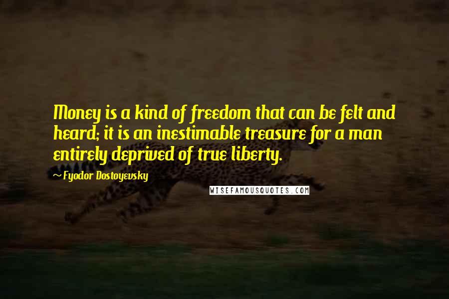 Fyodor Dostoyevsky Quotes: Money is a kind of freedom that can be felt and heard; it is an inestimable treasure for a man entirely deprived of true liberty.