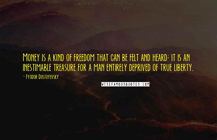 Fyodor Dostoyevsky Quotes: Money is a kind of freedom that can be felt and heard; it is an inestimable treasure for a man entirely deprived of true liberty.