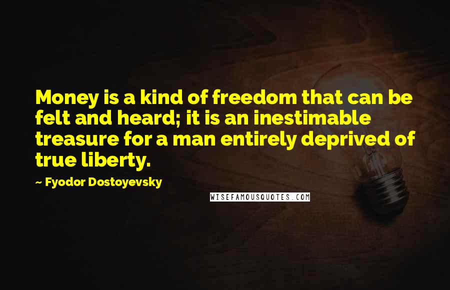 Fyodor Dostoyevsky Quotes: Money is a kind of freedom that can be felt and heard; it is an inestimable treasure for a man entirely deprived of true liberty.