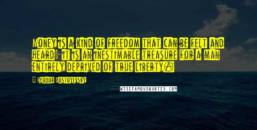 Fyodor Dostoyevsky Quotes: Money is a kind of freedom that can be felt and heard; it is an inestimable treasure for a man entirely deprived of true liberty.