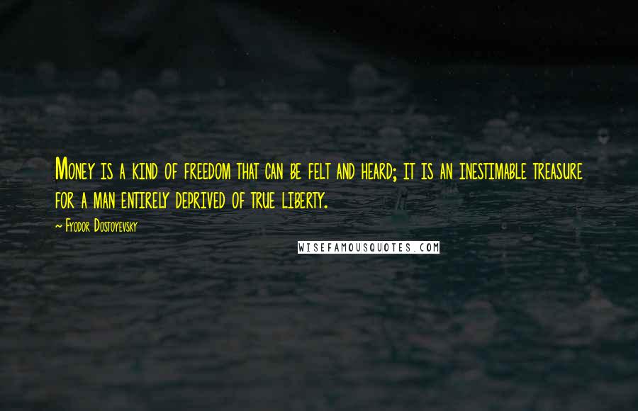 Fyodor Dostoyevsky Quotes: Money is a kind of freedom that can be felt and heard; it is an inestimable treasure for a man entirely deprived of true liberty.