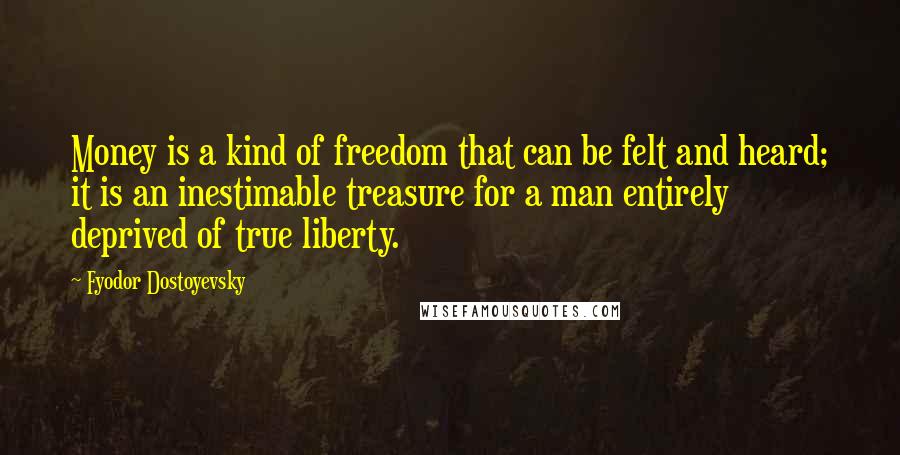 Fyodor Dostoyevsky Quotes: Money is a kind of freedom that can be felt and heard; it is an inestimable treasure for a man entirely deprived of true liberty.