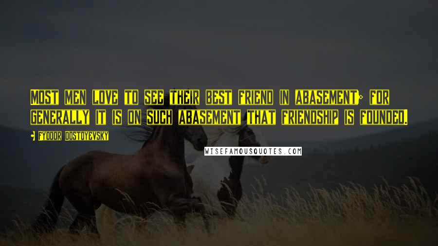 Fyodor Dostoyevsky Quotes: Most men love to see their best friend in abasement; for generally it is on such abasement that friendship is founded.