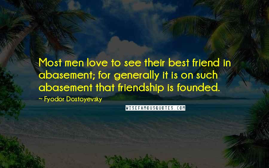 Fyodor Dostoyevsky Quotes: Most men love to see their best friend in abasement; for generally it is on such abasement that friendship is founded.