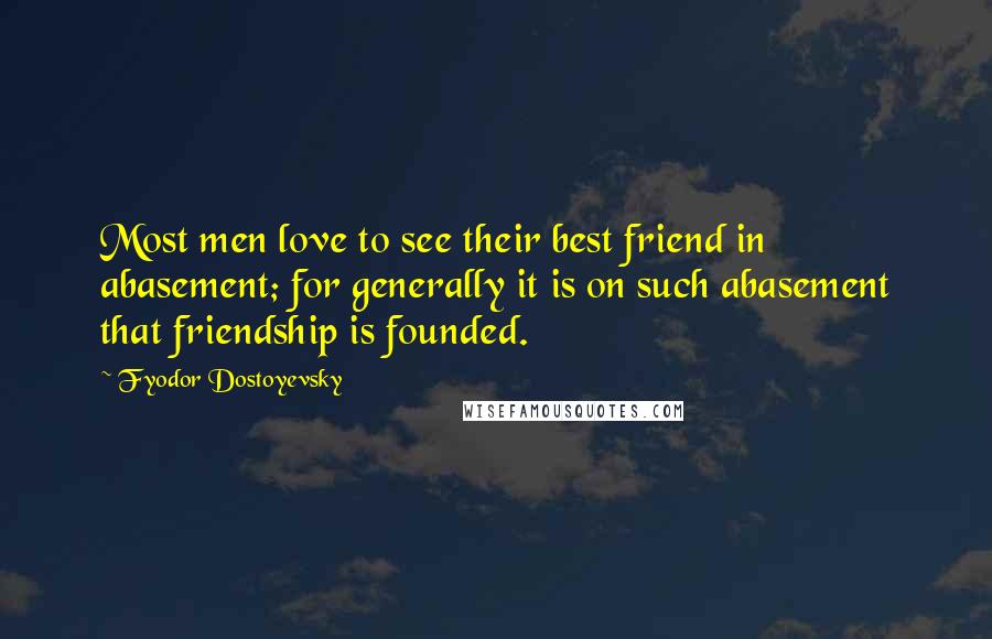 Fyodor Dostoyevsky Quotes: Most men love to see their best friend in abasement; for generally it is on such abasement that friendship is founded.