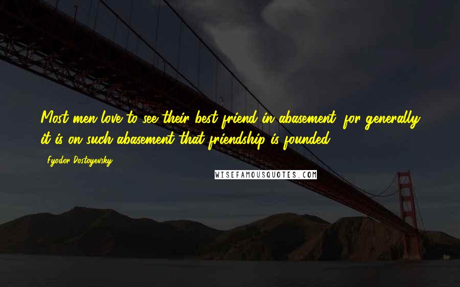 Fyodor Dostoyevsky Quotes: Most men love to see their best friend in abasement; for generally it is on such abasement that friendship is founded.