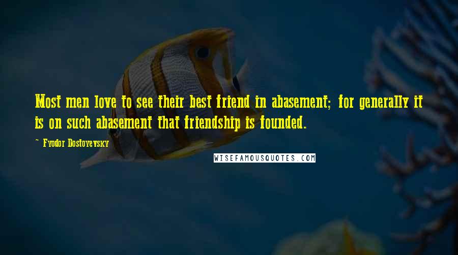 Fyodor Dostoyevsky Quotes: Most men love to see their best friend in abasement; for generally it is on such abasement that friendship is founded.