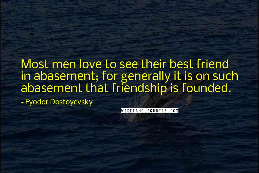 Fyodor Dostoyevsky Quotes: Most men love to see their best friend in abasement; for generally it is on such abasement that friendship is founded.