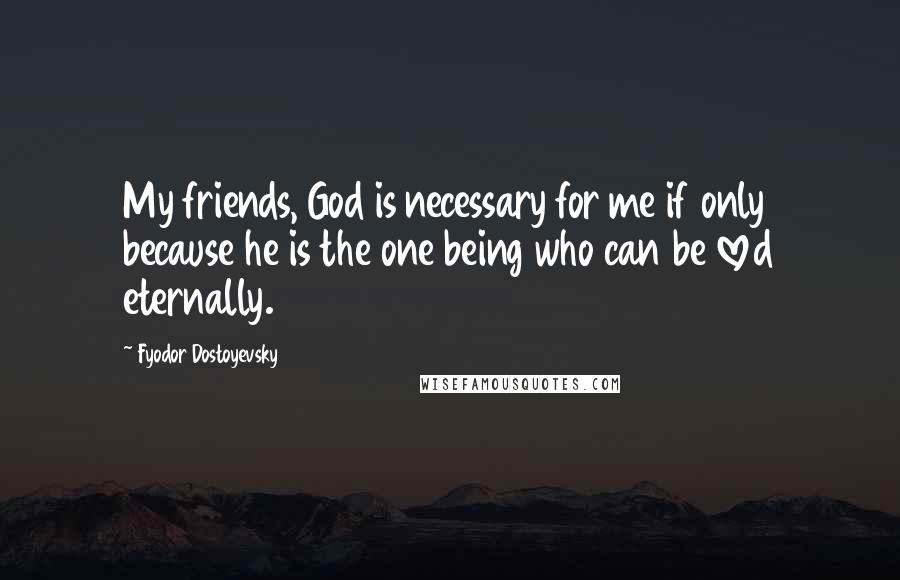 Fyodor Dostoyevsky Quotes: My friends, God is necessary for me if only because he is the one being who can be loved eternally.