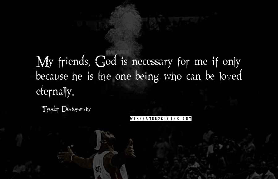 Fyodor Dostoyevsky Quotes: My friends, God is necessary for me if only because he is the one being who can be loved eternally.