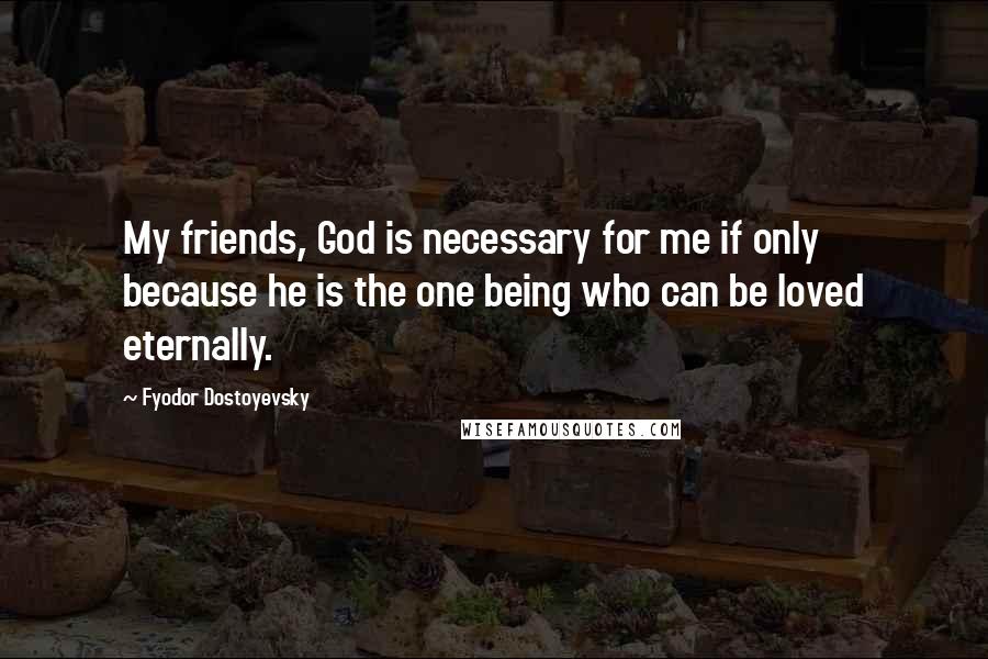 Fyodor Dostoyevsky Quotes: My friends, God is necessary for me if only because he is the one being who can be loved eternally.