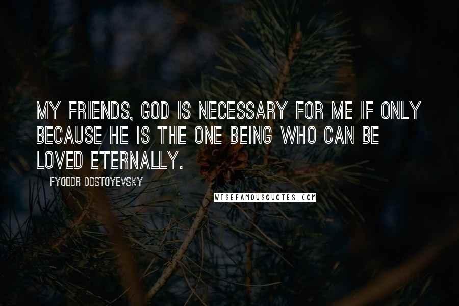 Fyodor Dostoyevsky Quotes: My friends, God is necessary for me if only because he is the one being who can be loved eternally.