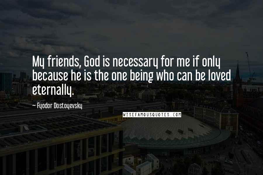 Fyodor Dostoyevsky Quotes: My friends, God is necessary for me if only because he is the one being who can be loved eternally.