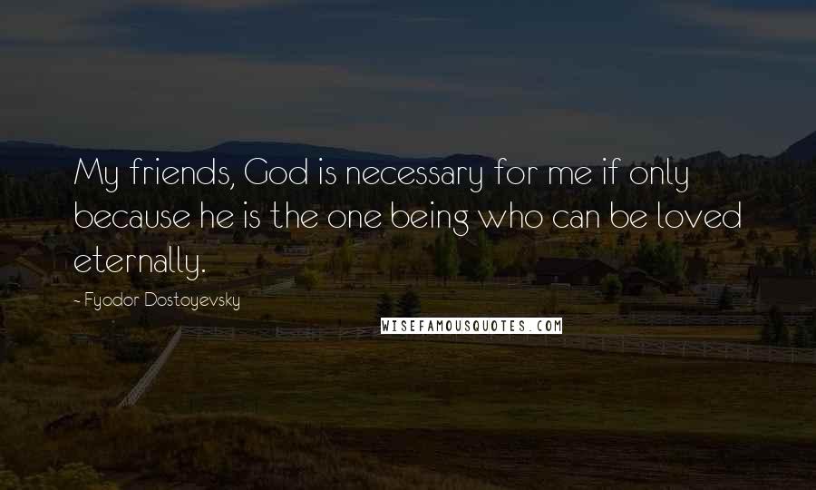 Fyodor Dostoyevsky Quotes: My friends, God is necessary for me if only because he is the one being who can be loved eternally.