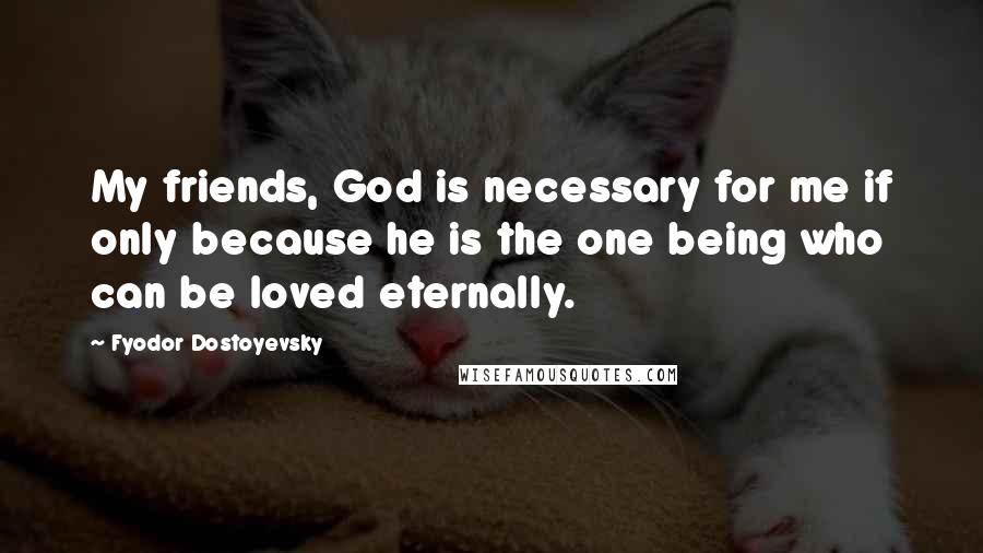 Fyodor Dostoyevsky Quotes: My friends, God is necessary for me if only because he is the one being who can be loved eternally.