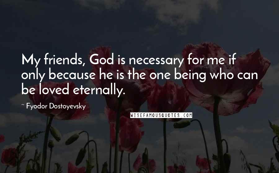 Fyodor Dostoyevsky Quotes: My friends, God is necessary for me if only because he is the one being who can be loved eternally.