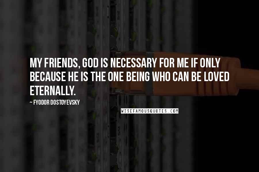 Fyodor Dostoyevsky Quotes: My friends, God is necessary for me if only because he is the one being who can be loved eternally.