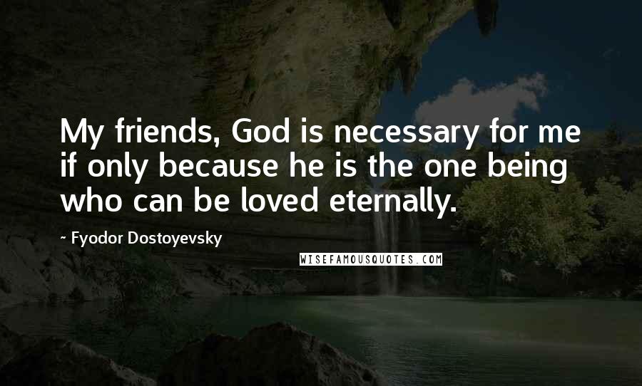Fyodor Dostoyevsky Quotes: My friends, God is necessary for me if only because he is the one being who can be loved eternally.