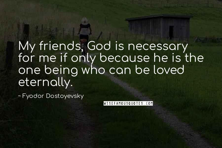 Fyodor Dostoyevsky Quotes: My friends, God is necessary for me if only because he is the one being who can be loved eternally.