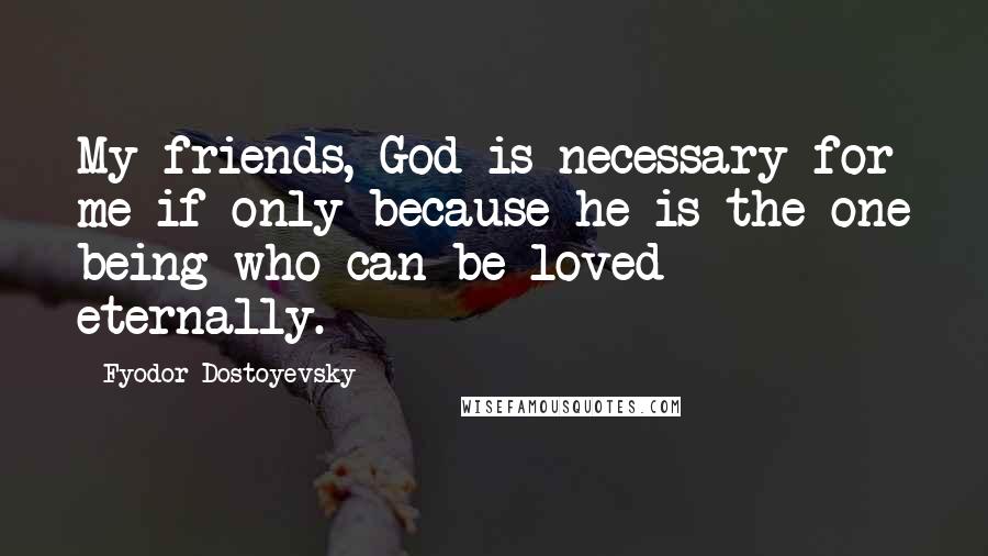 Fyodor Dostoyevsky Quotes: My friends, God is necessary for me if only because he is the one being who can be loved eternally.