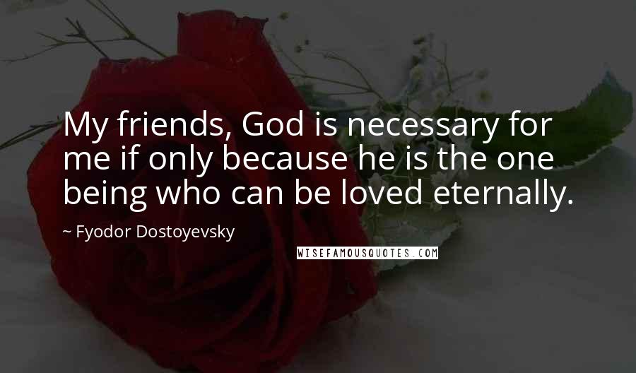 Fyodor Dostoyevsky Quotes: My friends, God is necessary for me if only because he is the one being who can be loved eternally.