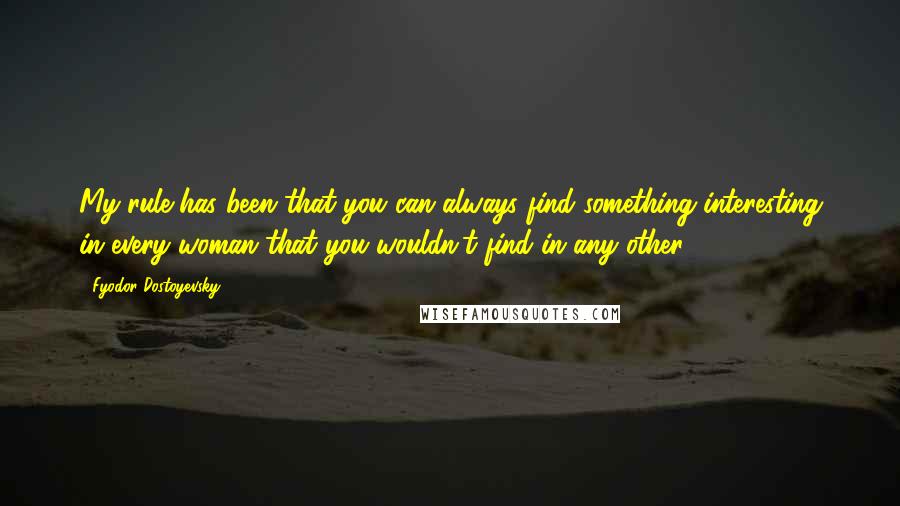 Fyodor Dostoyevsky Quotes: My rule has been that you can always find something interesting in every woman that you wouldn't find in any other.