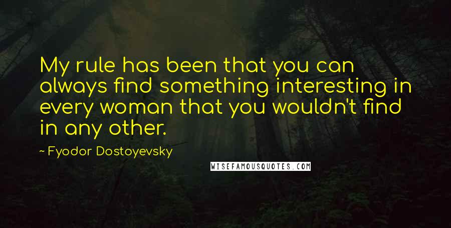 Fyodor Dostoyevsky Quotes: My rule has been that you can always find something interesting in every woman that you wouldn't find in any other.