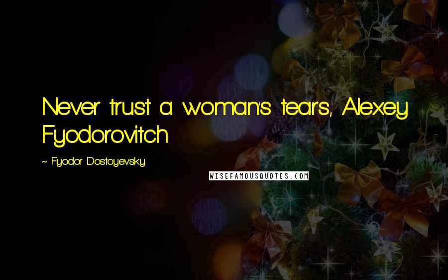 Fyodor Dostoyevsky Quotes: Never trust a woman's tears, Alexey Fyodorovitch.