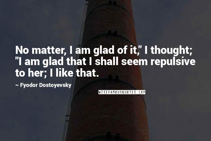 Fyodor Dostoyevsky Quotes: No matter, I am glad of it," I thought; "I am glad that I shall seem repulsive to her; I like that.