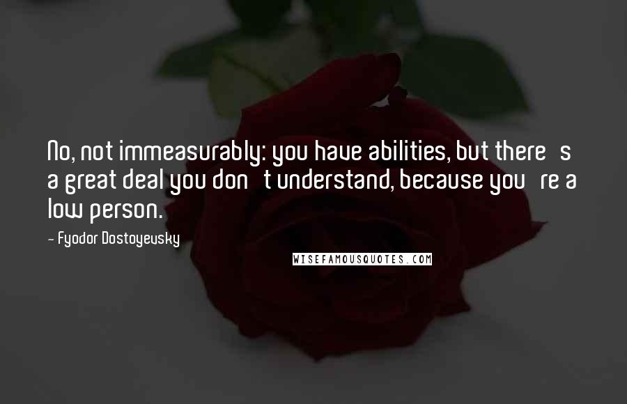 Fyodor Dostoyevsky Quotes: No, not immeasurably: you have abilities, but there's a great deal you don't understand, because you're a low person.