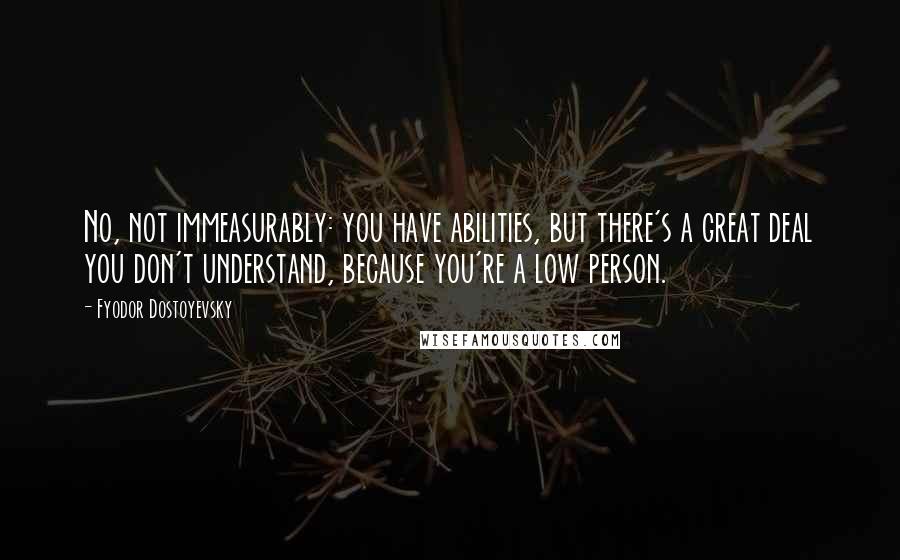 Fyodor Dostoyevsky Quotes: No, not immeasurably: you have abilities, but there's a great deal you don't understand, because you're a low person.