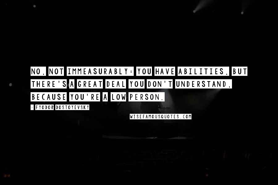 Fyodor Dostoyevsky Quotes: No, not immeasurably: you have abilities, but there's a great deal you don't understand, because you're a low person.