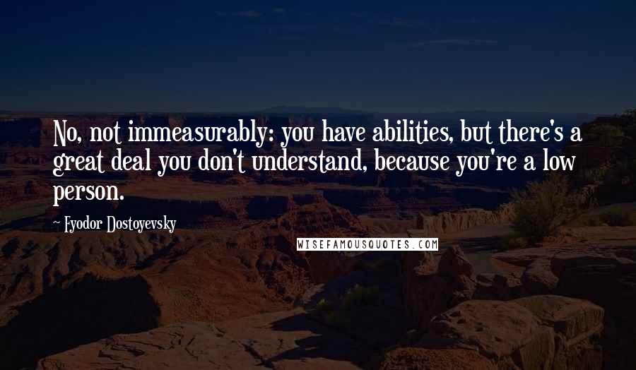 Fyodor Dostoyevsky Quotes: No, not immeasurably: you have abilities, but there's a great deal you don't understand, because you're a low person.