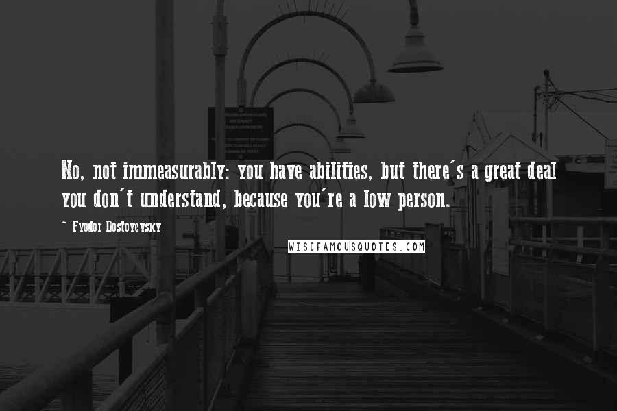 Fyodor Dostoyevsky Quotes: No, not immeasurably: you have abilities, but there's a great deal you don't understand, because you're a low person.