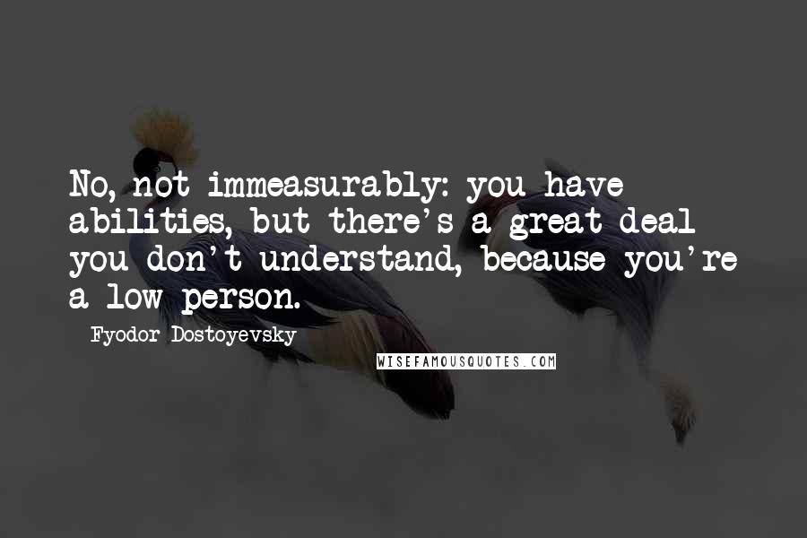 Fyodor Dostoyevsky Quotes: No, not immeasurably: you have abilities, but there's a great deal you don't understand, because you're a low person.