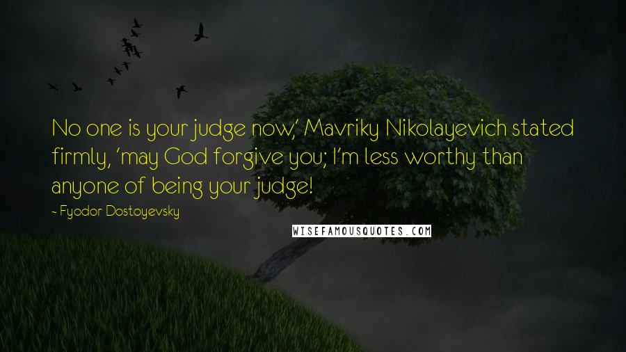 Fyodor Dostoyevsky Quotes: No one is your judge now,' Mavriky Nikolayevich stated firmly, 'may God forgive you; I'm less worthy than anyone of being your judge!