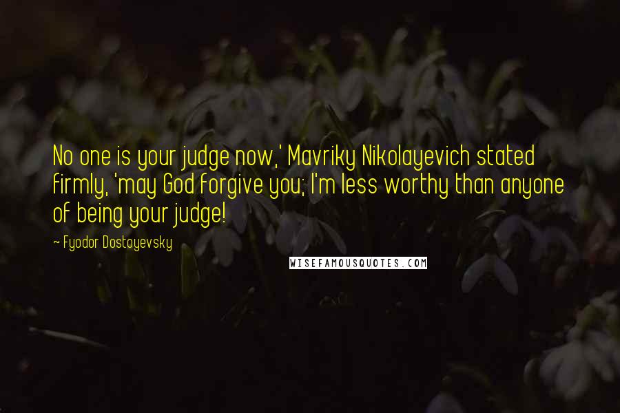 Fyodor Dostoyevsky Quotes: No one is your judge now,' Mavriky Nikolayevich stated firmly, 'may God forgive you; I'm less worthy than anyone of being your judge!