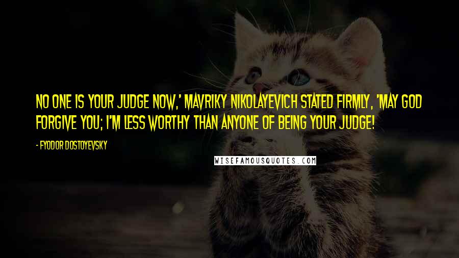 Fyodor Dostoyevsky Quotes: No one is your judge now,' Mavriky Nikolayevich stated firmly, 'may God forgive you; I'm less worthy than anyone of being your judge!