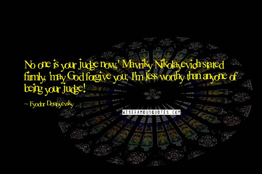 Fyodor Dostoyevsky Quotes: No one is your judge now,' Mavriky Nikolayevich stated firmly, 'may God forgive you; I'm less worthy than anyone of being your judge!