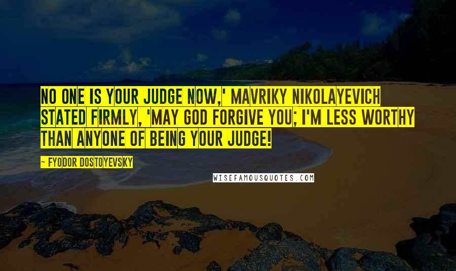 Fyodor Dostoyevsky Quotes: No one is your judge now,' Mavriky Nikolayevich stated firmly, 'may God forgive you; I'm less worthy than anyone of being your judge!